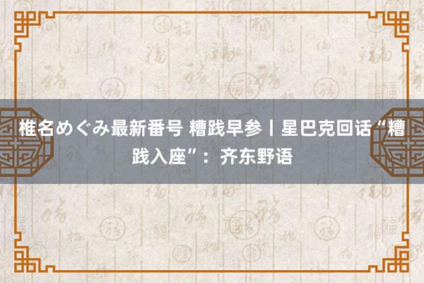 椎名めぐみ最新番号 糟践早参丨星巴克回话“糟践入座”：齐东野语