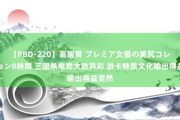 【PBD-220】高画質 プレミア女優の美尻コレクション8時間 三国杀电竞大放异彩 游卡特质文化输出得益斐然