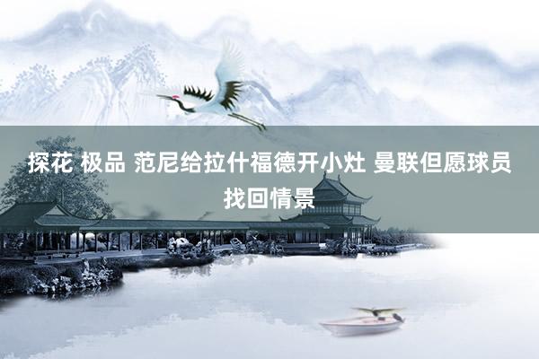 探花 极品 范尼给拉什福德开小灶 曼联但愿球员找回情景