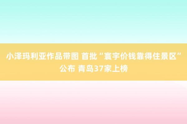 小泽玛利亚作品带图 首批“寰宇价钱靠得住景区”公布 青岛37家上榜