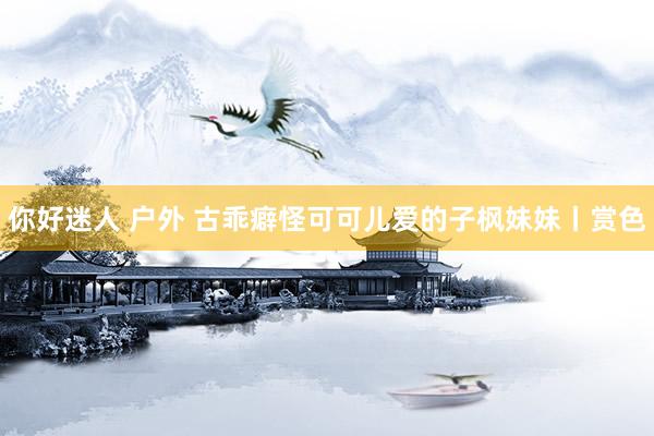 你好迷人 户外 古乖癖怪可可儿爱的子枫妹妹丨赏色