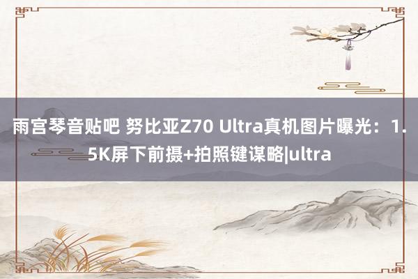 雨宫琴音贴吧 努比亚Z70 Ultra真机图片曝光：1.5K屏下前摄+拍照键谋略|ultra