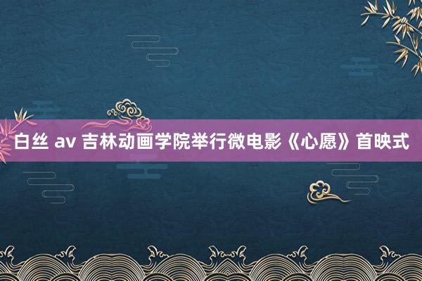 白丝 av 吉林动画学院举行微电影《心愿》首映式