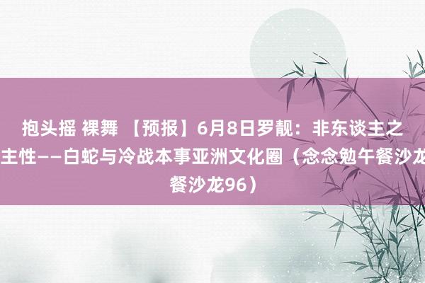 抱头摇 裸舞 【预报】6月8日罗靓：非东谈主之东谈主性——白蛇与冷战本事亚洲文化圈（念念勉午餐沙龙96）