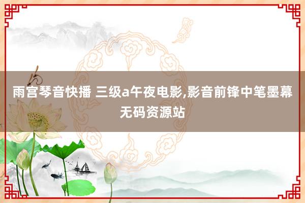 雨宫琴音快播 三级a午夜电影，影音前锋中笔墨幕无码资源站
