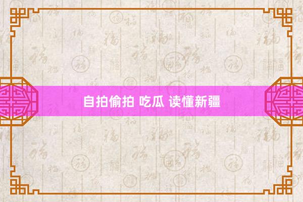 自拍偷拍 吃瓜 读懂新疆