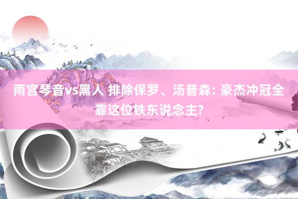 雨宫琴音vs黑人 排除保罗、汤普森: 豪杰冲冠全靠这位铁东说念主?