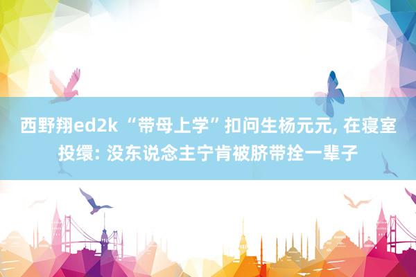 西野翔ed2k “带母上学”扣问生杨元元， 在寝室投缳: 没东说念主宁肯被脐带拴一辈子