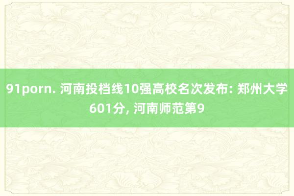 91porn. 河南投档线10强高校名次发布: 郑州大学601分， 河南师范第9