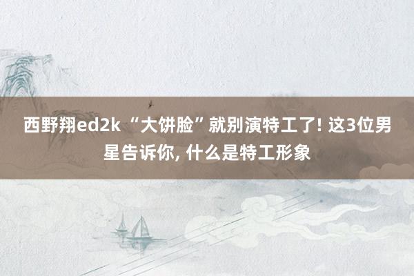 西野翔ed2k “大饼脸”就别演特工了! 这3位男星告诉你， 什么是特工形象