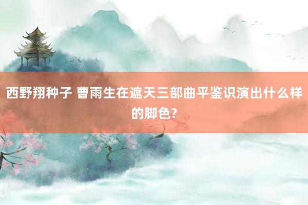 西野翔种子 曹雨生在遮天三部曲平鉴识演出什么样的脚色?