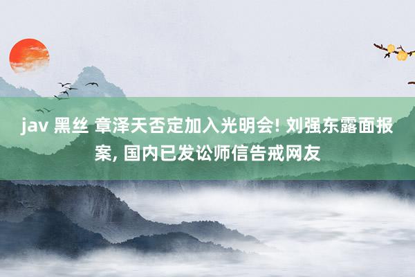 jav 黑丝 章泽天否定加入光明会! 刘强东露面报案， 国内已发讼师信告戒网友