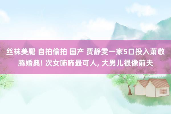 丝袜美腿 自拍偷拍 国产 贾静雯一家5口投入萧敬腾婚典! 次女咘咘最可人， 大男儿很像前夫