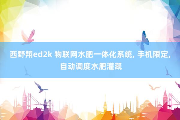 西野翔ed2k 物联网水肥一体化系统， 手机限定， 自动调度水肥灌溉