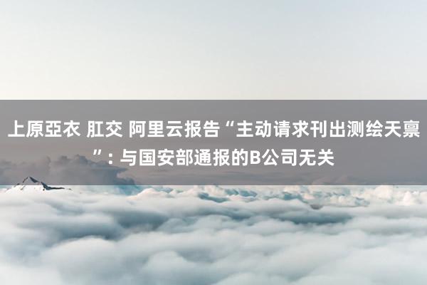 上原亞衣 肛交 阿里云报告“主动请求刊出测绘天禀”: 与国安部通报的B公司无关