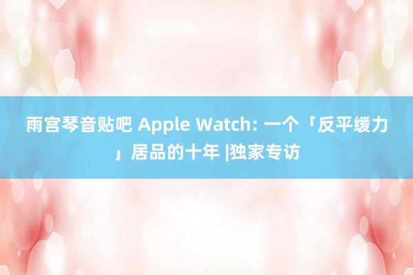 雨宫琴音贴吧 Apple Watch: 一个「反平缓力」居品的十年 |独家专访