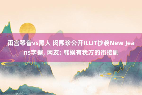 雨宫琴音vs黑人 闵熙珍公开ILLIT抄袭New Jeans字据， 网友: 韩娱有我方的衔接剧