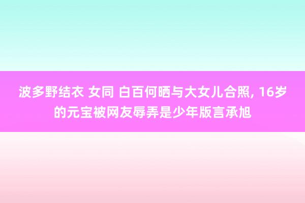 波多野结衣 女同 白百何晒与大女儿合照， 16岁的元宝被网友辱弄是少年版言承旭