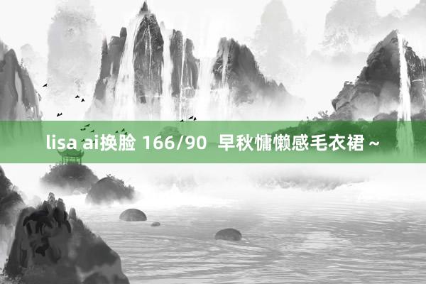 lisa ai换脸 166/90  早秋慵懒感毛衣裙～
