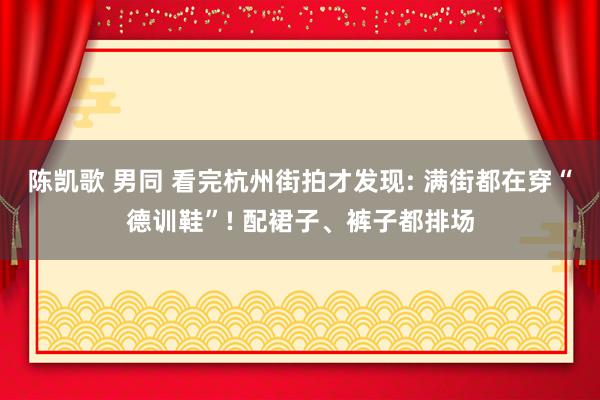 陈凯歌 男同 看完杭州街拍才发现: 满街都在穿“德训鞋”! 配裙子、裤子都排场