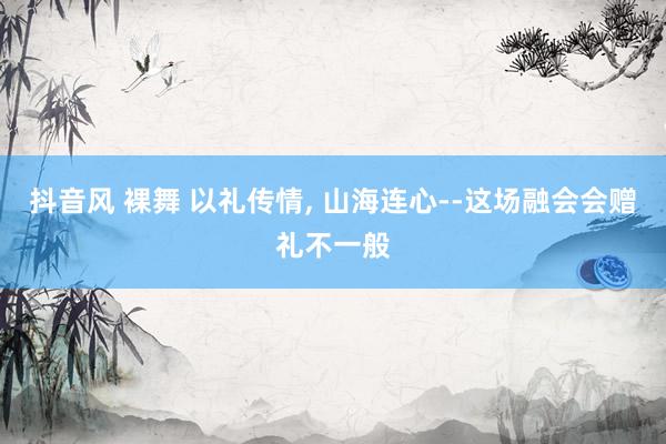 抖音风 裸舞 以礼传情， 山海连心--这场融会会赠礼不一般