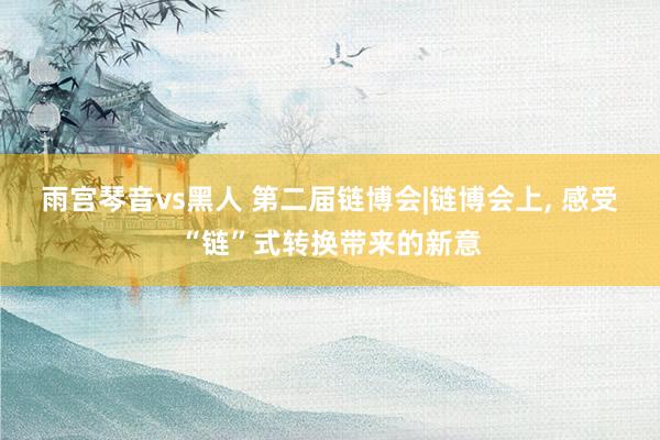 雨宫琴音vs黑人 第二届链博会|链博会上， 感受“链”式转换带来的新意