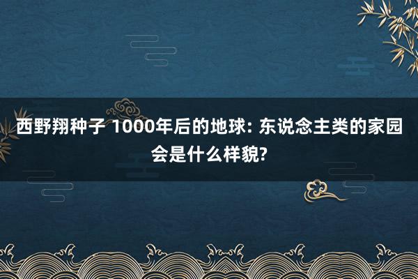 西野翔种子 1000年后的地球: 东说念主类的家园会是什么样貌?