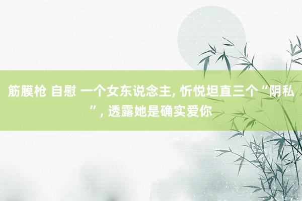 筋膜枪 自慰 一个女东说念主， 忻悦坦直三个“阴私”， 透露她是确实爱你