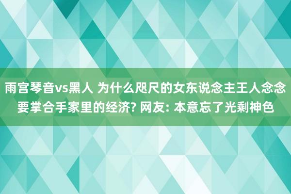 雨宫琴音vs黑人 为什么咫尺的女东说念主王人念念要掌合手家里的经济? 网友: 本意忘了光剩神色