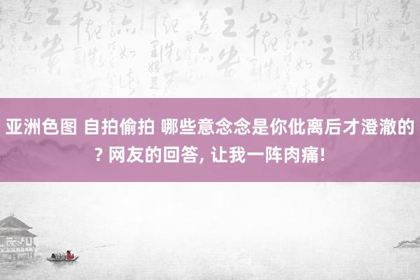 亚洲色图 自拍偷拍 哪些意念念是你仳离后才澄澈的? 网友的回答， 让我一阵肉痛!