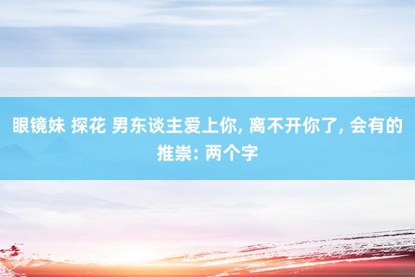 眼镜妹 探花 男东谈主爱上你， 离不开你了， 会有的推崇: 两个字