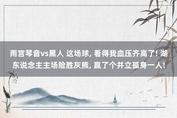 雨宫琴音vs黑人 这场球， 看得我血压齐高了! 湖东说念主主场险胜灰熊， 赢了个并立孤身一人!