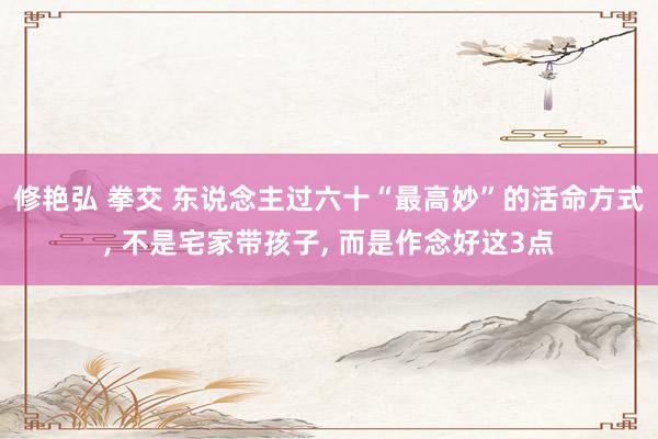 修艳弘 拳交 东说念主过六十“最高妙”的活命方式， 不是宅家带孩子， 而是作念好这3点