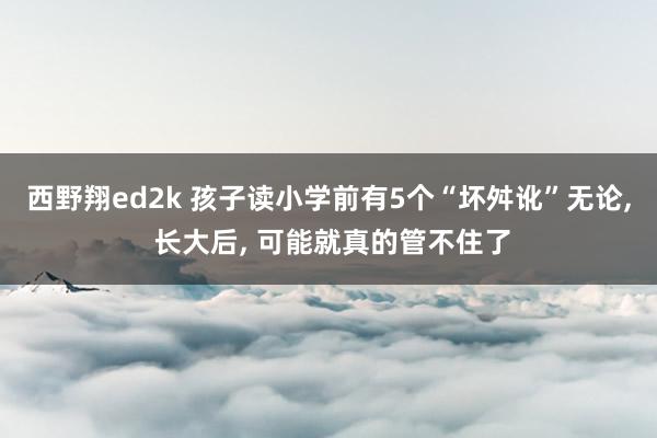 西野翔ed2k 孩子读小学前有5个“坏舛讹”无论， 长大后， 可能就真的管不住了
