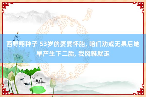 西野翔种子 53岁的婆婆怀胎， 咱们劝戒无果后她早产生下二胎， 我风雅就走