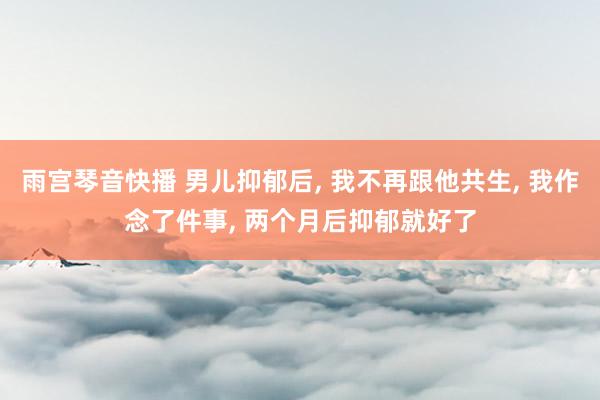 雨宫琴音快播 男儿抑郁后， 我不再跟他共生， 我作念了件事， 两个月后抑郁就好了
