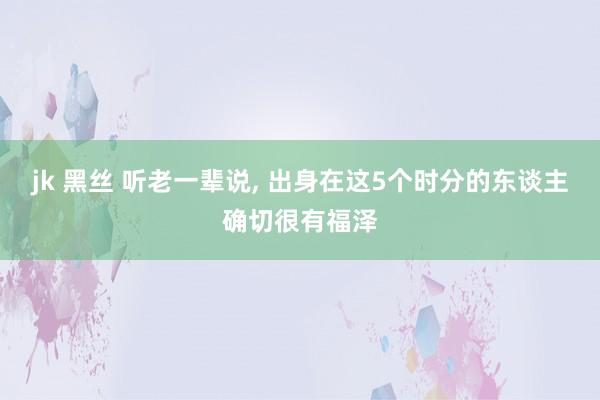 jk 黑丝 听老一辈说， 出身在这5个时分的东谈主确切很有福泽