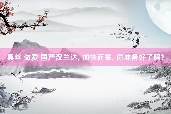 黑丝 做爱 国产汉兰达， 加快而来， 你准备好了吗?
