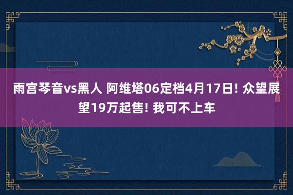雨宫琴音vs黑人 阿维塔06定档4月17日! 众望展望19万起售! 我可不上车
