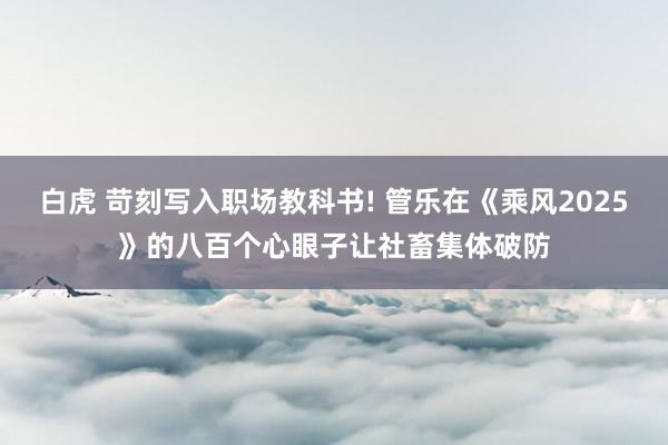 白虎 苛刻写入职场教科书! 管乐在《乘风2025》的八百个心眼子让社畜集体破防