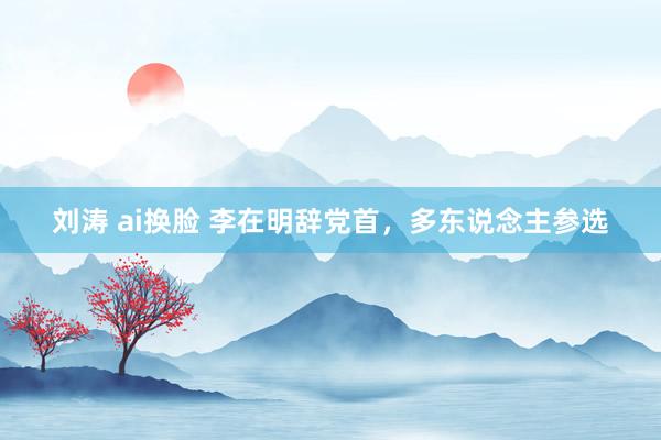 刘涛 ai换脸 李在明辞党首，多东说念主参选