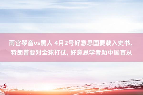 雨宫琴音vs黑人 4月2号好意思国要载入史书， 特朗普要对全球打仗， 好意思学者劝中国盲从