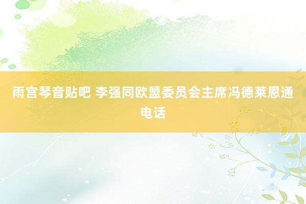 雨宫琴音贴吧 李强同欧盟委员会主席冯德莱恩通电话