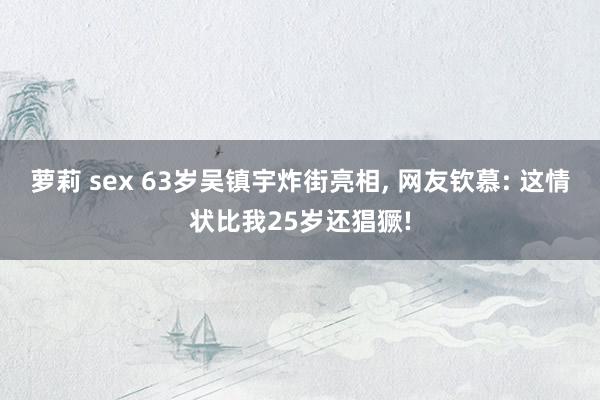 萝莉 sex 63岁吴镇宇炸街亮相， 网友钦慕: 这情状比我25岁还猖獗!
