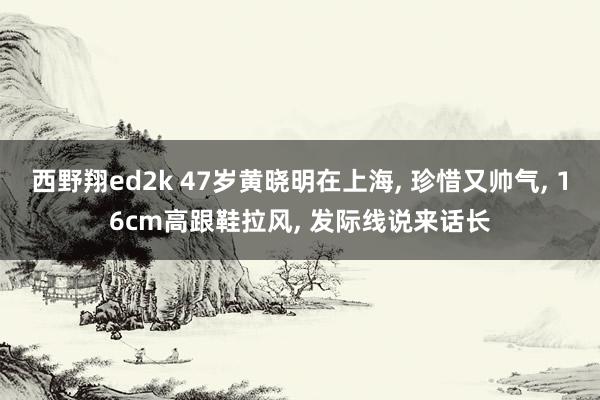 西野翔ed2k 47岁黄晓明在上海， 珍惜又帅气， 16cm高跟鞋拉风， 发际线说来话长