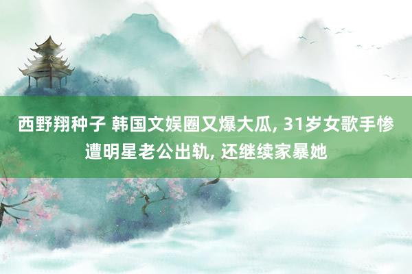 西野翔种子 韩国文娱圈又爆大瓜， 31岁女歌手惨遭明星老公出轨， 还继续家暴她