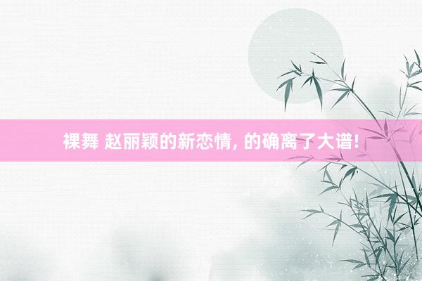 裸舞 赵丽颖的新恋情， 的确离了大谱!