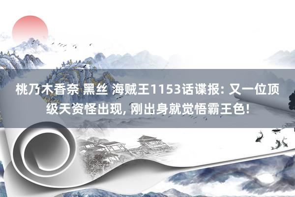 桃乃木香奈 黑丝 海贼王1153话谍报: 又一位顶级天资怪出现， 刚出身就觉悟霸王色!