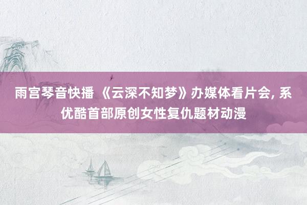 雨宫琴音快播 《云深不知梦》办媒体看片会， 系优酷首部原创女性复仇题材动漫