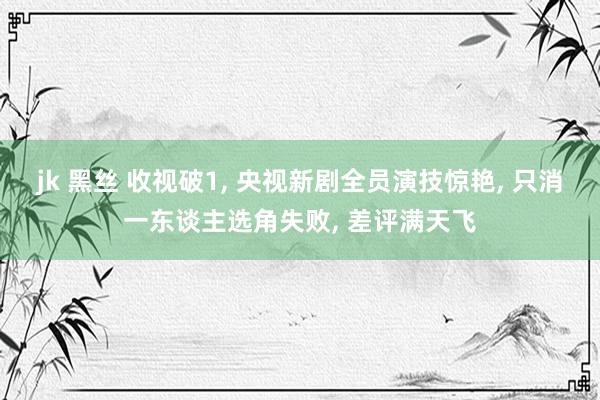jk 黑丝 收视破1， 央视新剧全员演技惊艳， 只消一东谈主选角失败， 差评满天飞